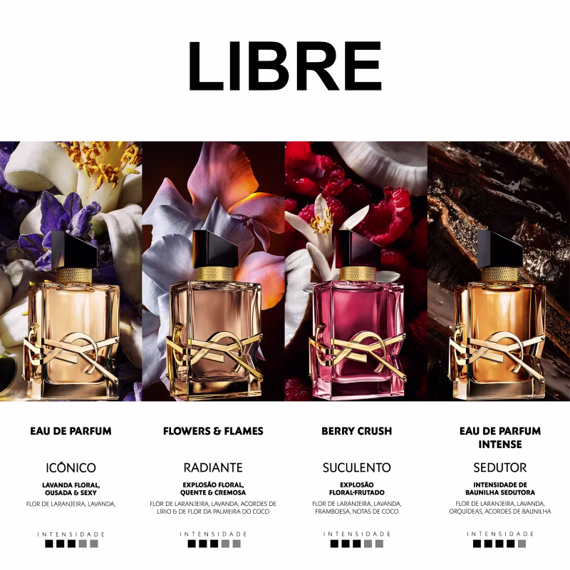 LIBRE
EAU DE PARFUM
ICONICO
LAVANDA FLORAL, CUSADA & SEXY

FLOWERS & FLAMES
RADIANTE
EXPLOSÃO FLORAL, QUENTE & CREMOSA

BERRY CRUSH
SUCULENTO
EXPLOSÃO FLORAL-FRUTADO

EAU DE PARFUM
INTENSE
SEDUTOR
INTENSIDADE DE BAUNILHA SEDUTORA