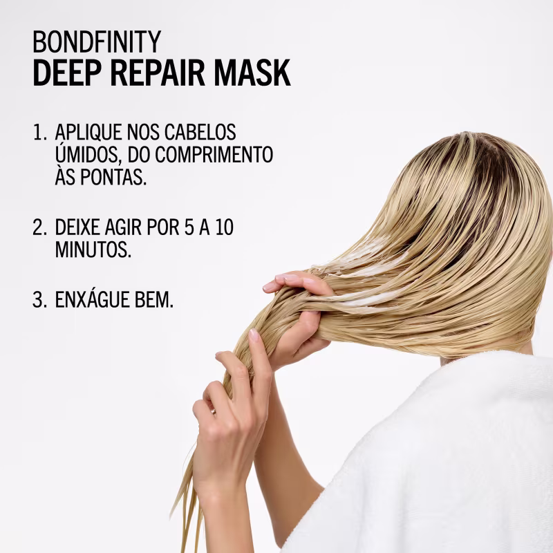 BONDFINITY DEEP REPAIR MASK
1. APLIQUE NOS CABELOS ÚMIDOS, DO COMPRIMENTO ÀS PONTAS.
2. DEIXE AGIR POR 5 A 10 MINUTOS.
3. ENXÁGUE BEM.