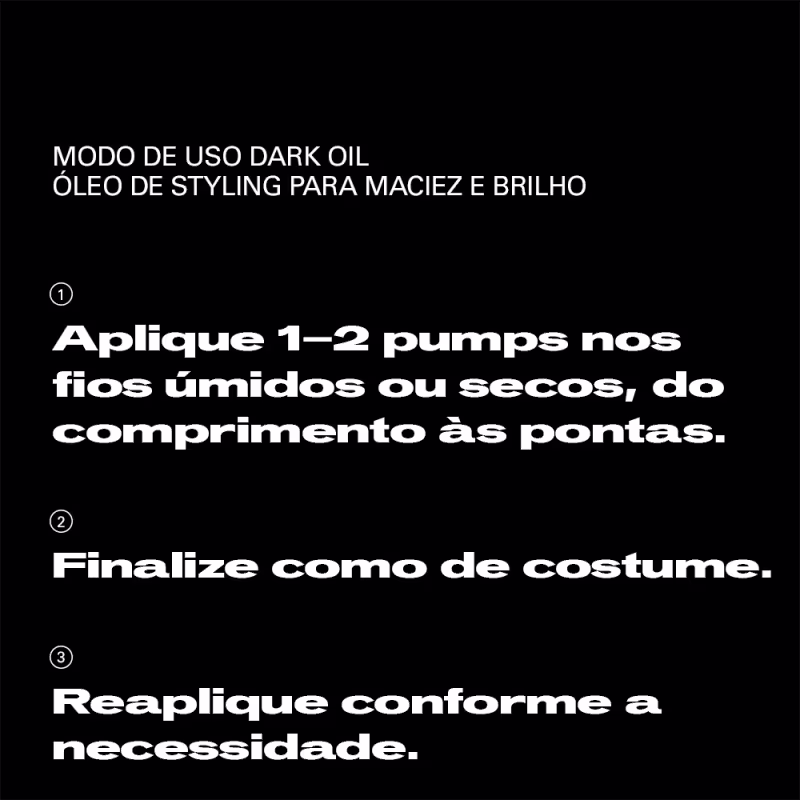 MODO DE USO DARK OIL
ÓLEO DE STYLING PARA MACIEZ E BRILHO

1. Aplique 1-2 pumps nos fios úmidos ou secos, do comprimento às pontas.

2. Finalize como de costume.

3. Reaplique conforme a necessidade.