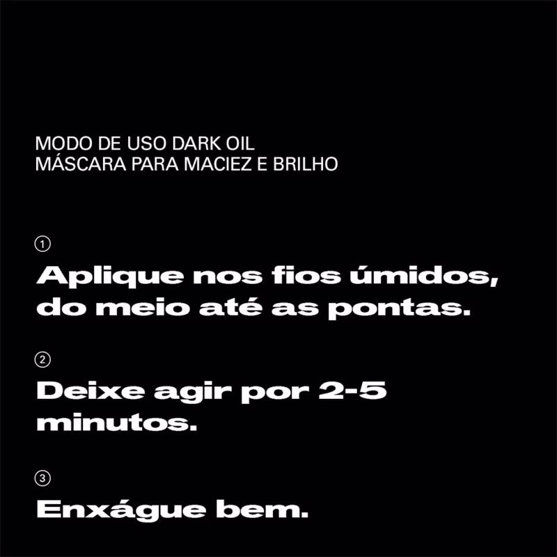 Modo de uso dark oil máscara para maciez e brilho: 1) Aplique nos fios úmidos, do meio até as pontas. 2) Deixe agir por 2-5 minutos. 3) Enxágue bem.