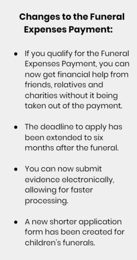 Changes to the Funeral Expenses Payment: If you qualify for the Funeral Expenses Payment, you can now get financial help from friends, relatives and charities without it being taken out of the payment. The deadline to apply has been extended to six months after the funeral. You can now submit evidence electronically, allowing for faster processing. A new shorter application form has been created for children’s funerals.