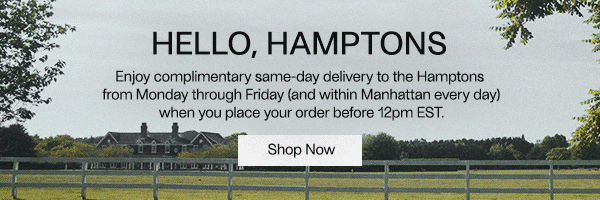 Hello, Hamptons - Enjoy complimentary same-day delivery to the Hamptons from Monday through Friday (and within Manhattan every day) when you place your order before 12pm EST.