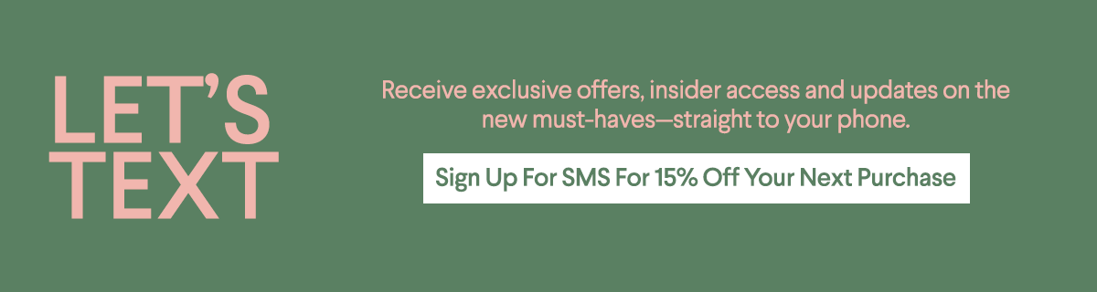 Let's Text - Receive exclusive offers, insider access and updates on the new must-havesstraight to your phone. - Sign Up For SMS For 15% Off Your Next Next Purchase