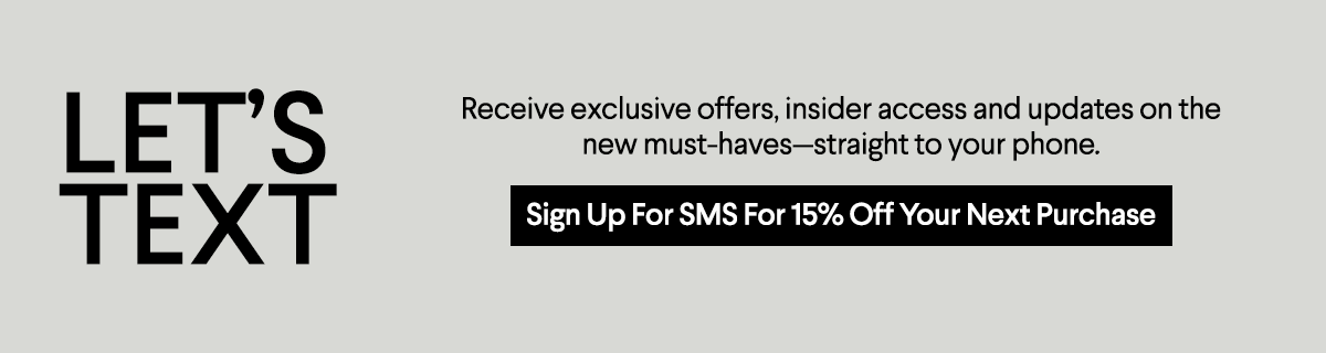 BG Let's Text - Receive exclusive offers, insider access and updates on the new must-havesstraight to your phone. - Sign up for SMS for 15% off you rnext purchase