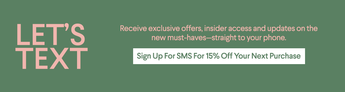 Let's Text - Receive exclusive offers, insoder access and updates on the new must-havesstraight to your phone. - Sign up for SMS for 15% off your next Purchase