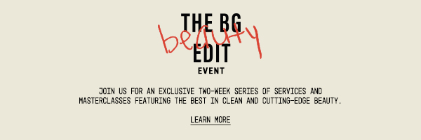 The BG Beauty Edit Event - Join us for an exclusive two-week series of services and masterclasses featuring the best in clean and cutting-edge beauty. - Learn More