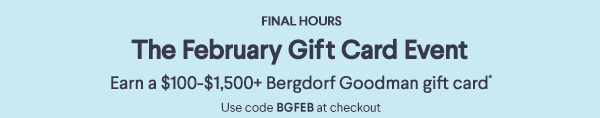 Final Hours - The February Gift Card Event - Earn a $100-$1,500+ Bergdorf Goodman gift card* - Use code BGFEB at checkout
