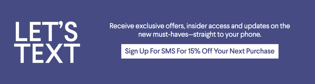 Let's Text - Receive exclusive offers, insider access and updates on the new must-haves—straight to your phone. - Sign Up For SMS For 15% Off Your Next Purchase