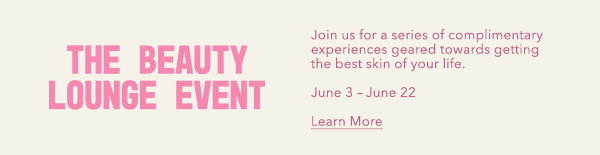 The Beauty Lounge Event - Join us for a series of complimentary experiences geared towards getting the best skin of your life. - June 3 - June 22 - Learn More