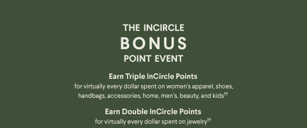 The InCircle Bonus Point Event - Earn Triple InCircle Points for virtually every dollar spent on women's apparel, shoes, handbags, accessories, jewelry, home, men's and kids†† - Earn Double InCircle Points for virtually every dollar spent on jewelry††