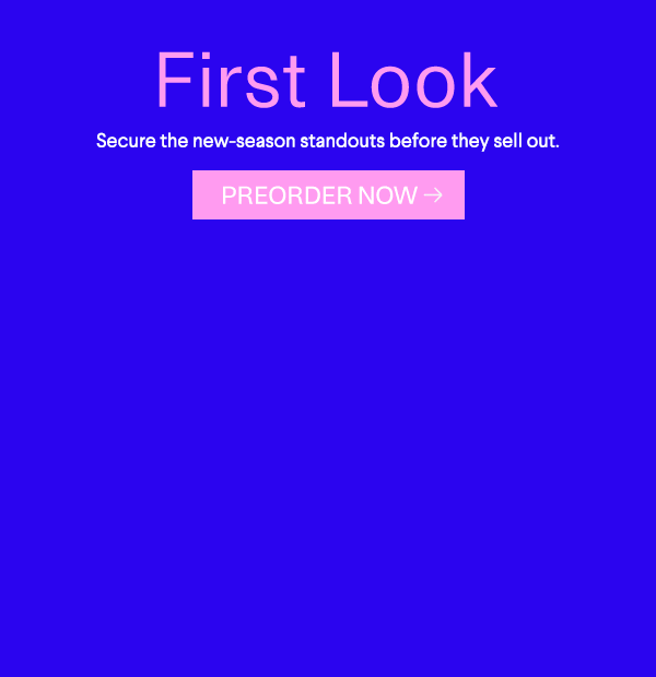 First Look - Secure the new-season standouts before they sell out. - Preorder Now
