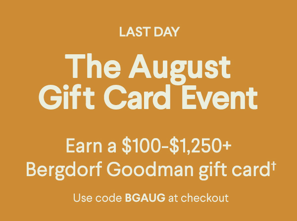 Last Day - The August Gift Card Event - Earn a $100-$1,250+ Bergdorf Goodman gift card† - Use code BGAUG at checkout