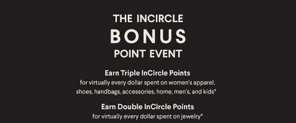 The InCircle Bonus Point Event - Earn Triple InCircle Points for virtually every dollar spent on women's apparel, shoes, handbags, accessories, home, men's and kids* - Earn Double InCircle Points for virtually every dollar spent on jewelry*