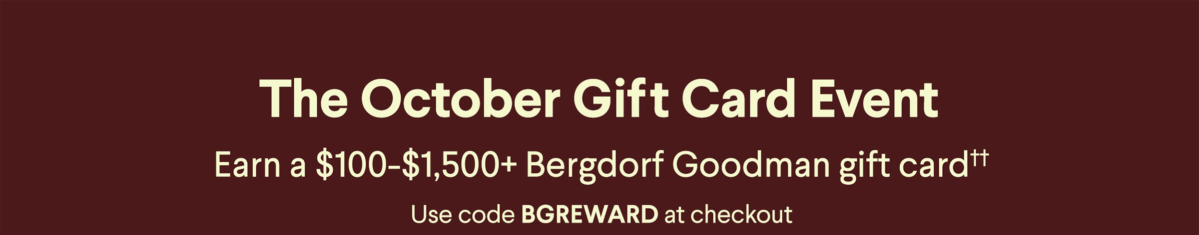 The October Gift Card Event - Earn a $100-$1,250+ Bergdorf Goodman gift card†† - Use code BGREWARD at checkout