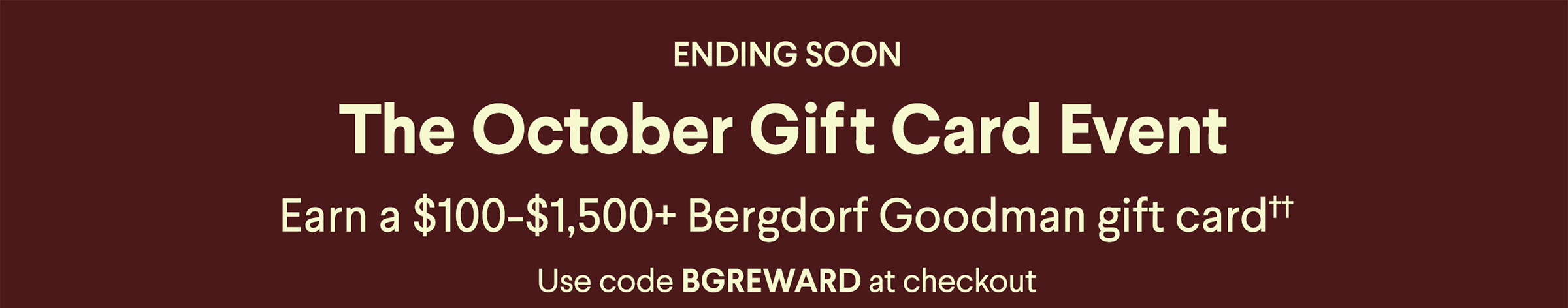 The October Gift Card Event - Earn a $100-$1,250+ Bergdorf Goodman gift card†† - Use code BGREWARD at checkout