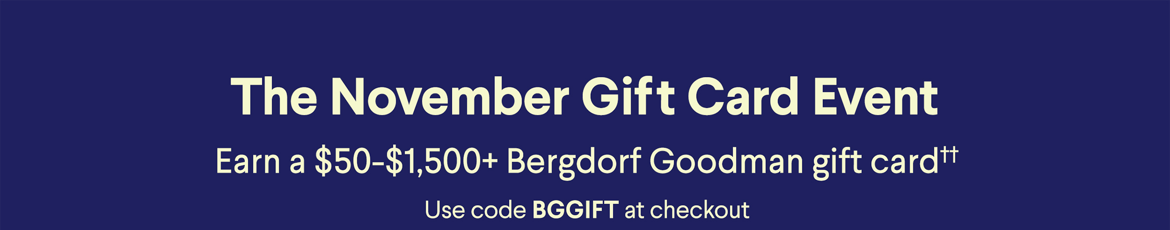 The November Gift Card Event - Earn a $50-$1,500+ Bergdorf Goodman gift card†† - Use code BGGIFT at checkout