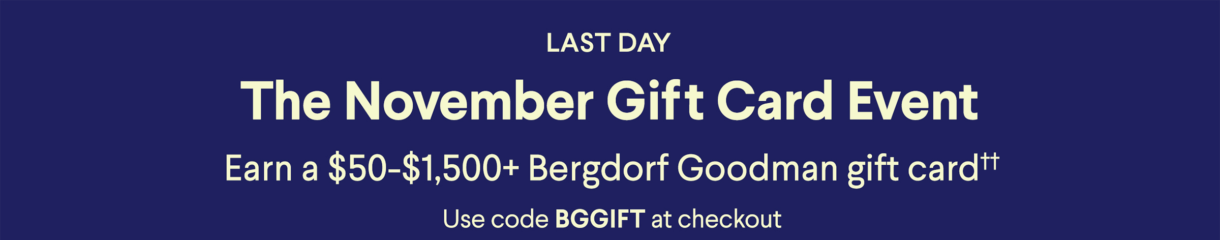 Last Day - The November Gift Card Event - Earn a $50-$1,500+ Bergdorf Goodman gift card†† - Use code BGGiFT at checkout