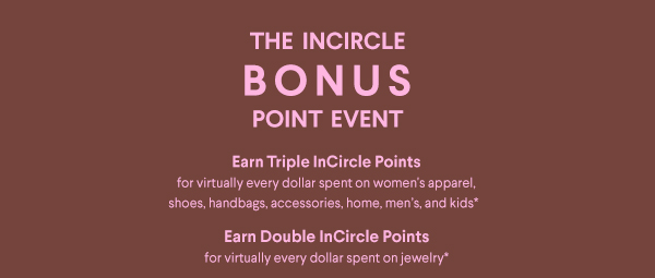 The InCircle Bonus Point Event - Earn Triple InCircle Points for virtually every dollar spent on women's apparel, shoes, handbags, accessories, jewelry, home, men's and kids* - Earn Double InCircle Points - for virtually every dollar spent on jewelry*