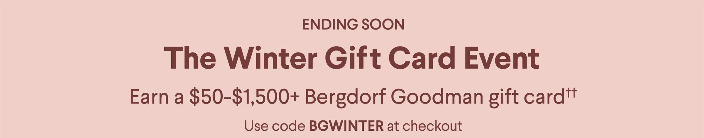 Ending Soon - The Winter Gift Card Event - Earn a $50-$1,500+ Bergdorf Goodman gift card†† - Use code BGWINTER at checkout