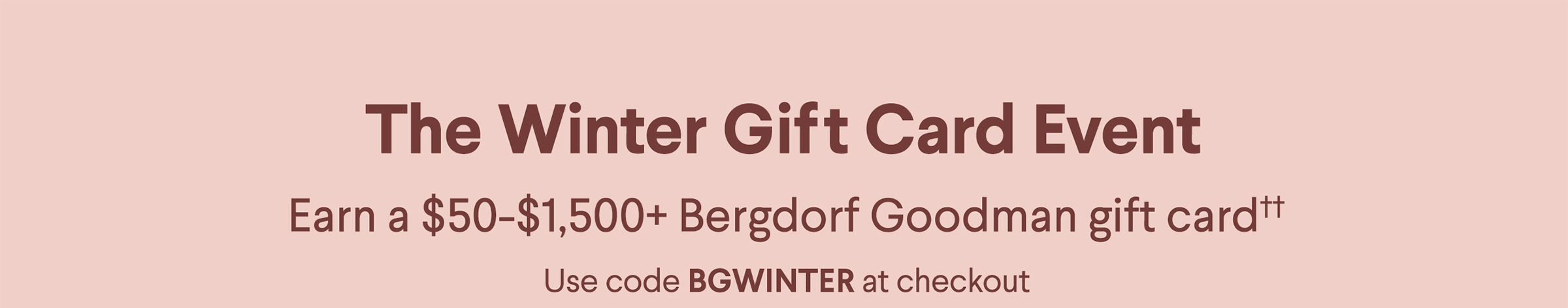 The Winter Gift Card Event - Earn a $50-$1,500+ Bergdorf Goodman gift card†† - Use code BGWINTER at checkout