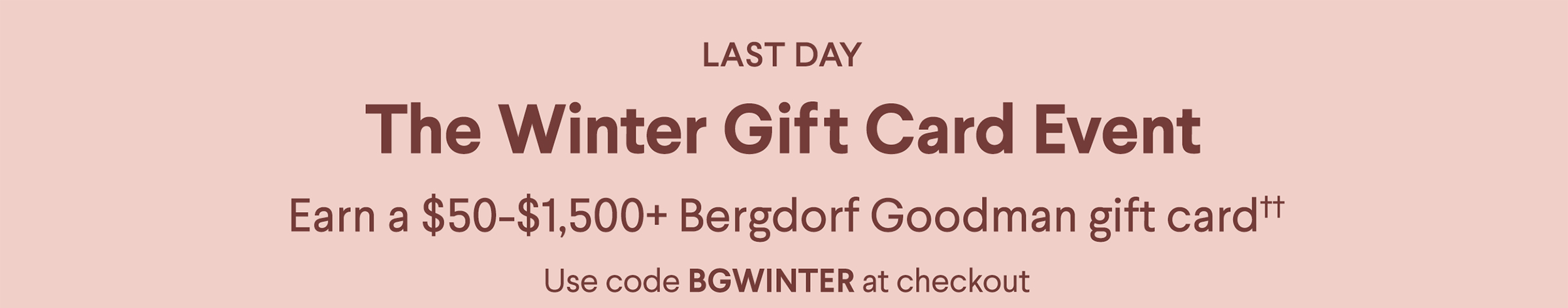 Last Day - The Winter Gift Card Event - Earn a $50-$1,500+ Bergdorf Goodman gift card†† - Use code BGWINTER at checkout