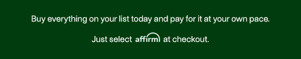Buy everything on your list today and pay for it at your own pace. Just select affirm at checkout.
