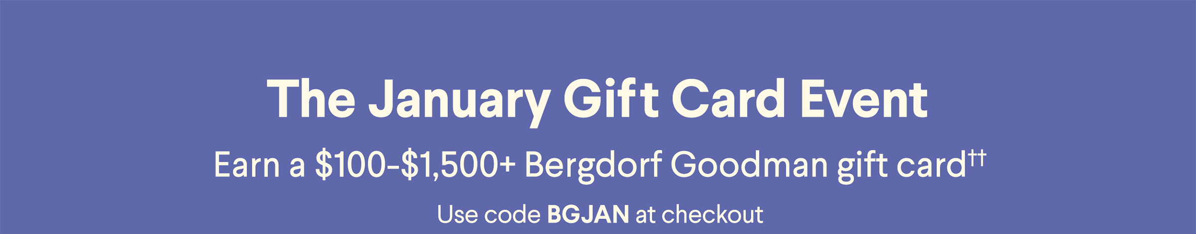 The January Gift Card Event - Earn a $50-$1,500+ Bergdorf Goodman gift card†† - Use code BGJAN at checkout