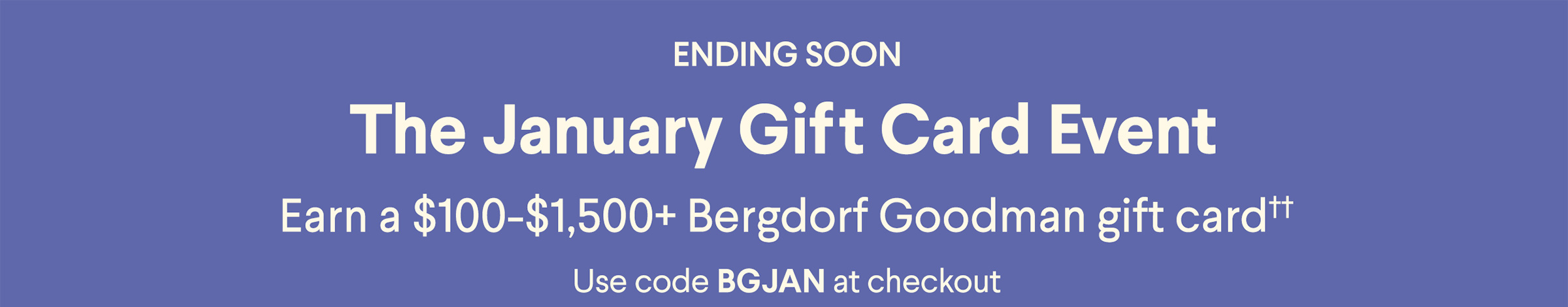 Ending Soon - The January Gift Card Event - Earn a $50-$1,500+ Bergdorf Goodman gift card†† - Use code BGJAN at checkout