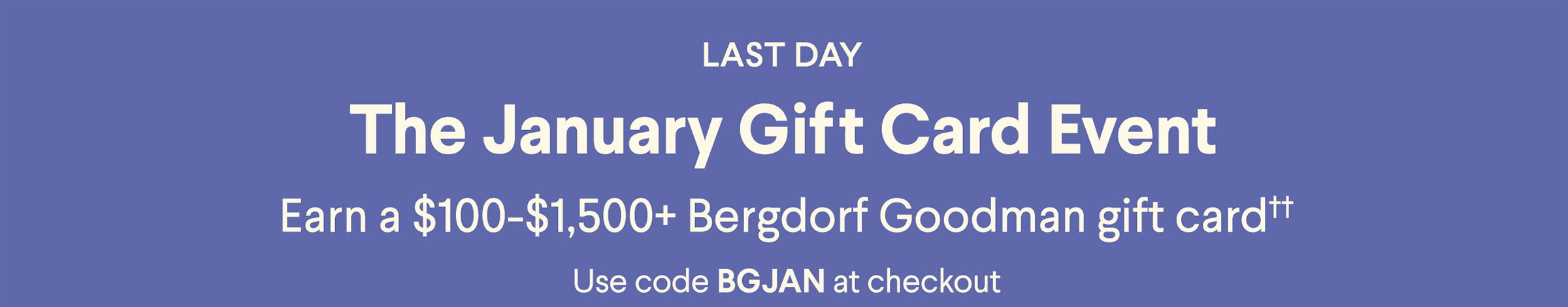 The January Gift Card Event - Earn a $50-$1,500+ Bergdorf Goodman gift card†† - Use code BGJAN at checkout