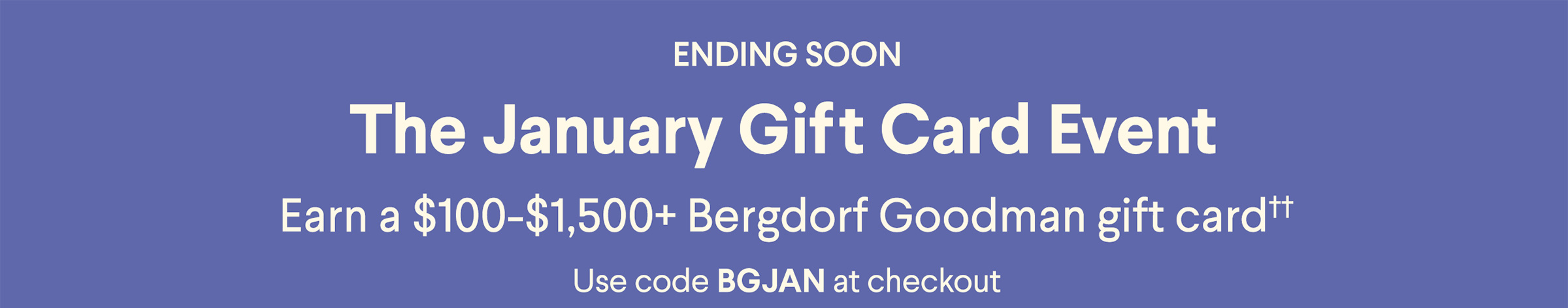 Ending Soon - The January Gift Card Event - Earn a $100-$1,500+ Bergdorf Goodman gift card†† - Use code BGJAN at checkout
