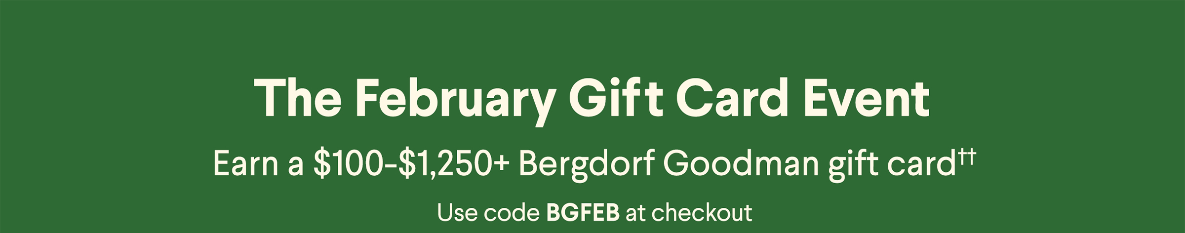 The February Gift Card Event - Earn a $100-$1,250+ Bergdorf Goodman gift card†† - Use code BGFEB at checkout