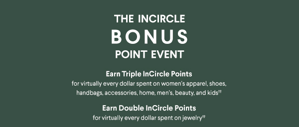 The InCircle Bonus Point Event - Earn Triple InCircle Points for virtually every dollar spent on women's apparel, shoes, handbags, accessories, home, men's, beauty, and kids†† - Earn Double InCircle Points for virtually every dollar spent on jewelry††