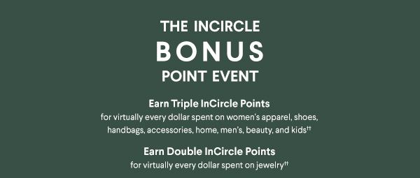 The InCircle Bonus Point Event - Earn Triple InCircle Points for virtually every dollar spent on women's apparel, shoes, handbags, accessories, home, men's, beauty, and kids†† - Earn Double InCircle Points for virtually every dollar spent on jewelry††