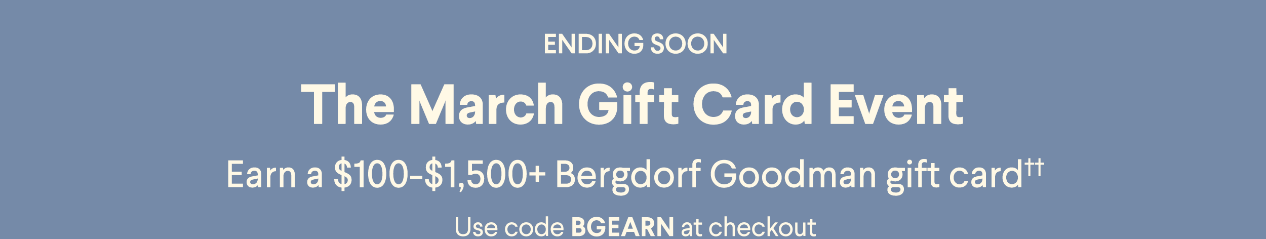 Ending Soon - The March Gift Card Event - Earn a $100-$1,500+ Bergdorf Goodman gift card†† - Use code BGEARN at checkout