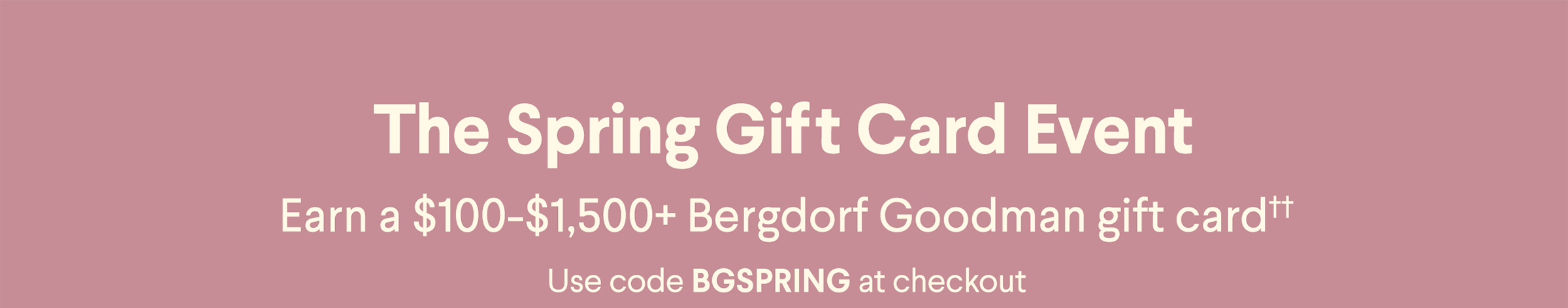 The Spring Gift Card Event - Earn a $100-$1,500+ Bergdorf Goodman gift card†† - Use code BGSPRING at checkout