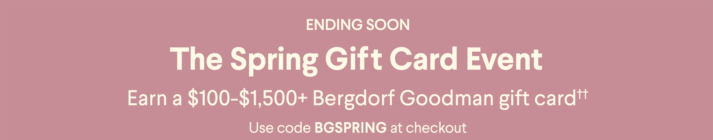 Ending Soon - The Spring Gift Card Event - Earn a $100-$1,500+ Bergdorf Goodman gift card†† - Use code BGSPRING at checkout