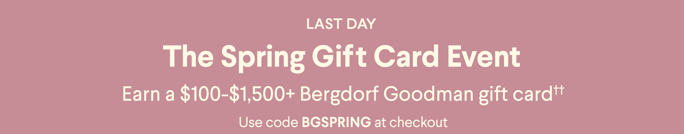 Ending Soon - The Spring Gift Card Event - Earn a $100-$1,500+ Bergdorf Goodman gift card†† - Use code BGSPRING at checkout