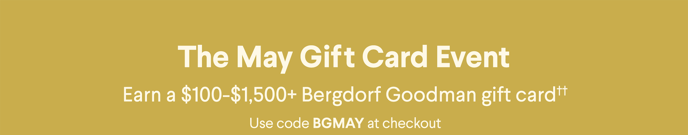 The May Gift Card Event - Earn a $100-$1,500+ Bergdorf Goodman gift card†† - Use code BGMAY at checkout