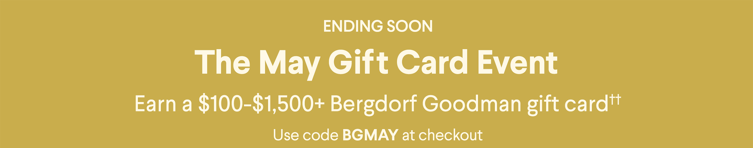 Ending Soon - The May Gift Card Event - Earn a $100-$1,500+ Bergdorf Goodman gift card†† - Use code BGMAY at checkout