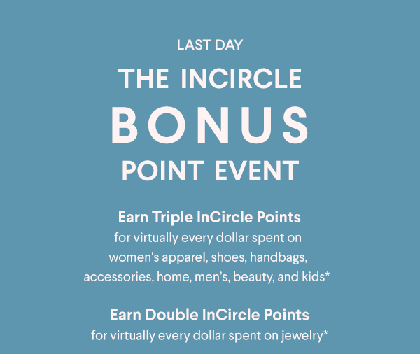 Last Day - The InCircle Bonus Point Event - Earn Triple InCircle Points for virtually every dollar spent on women's apparel, shoes, handbags, accessories, home, men's, beauty, and kids* - Earn Double InCircle Points for virtually every dollar spent on jewelry*