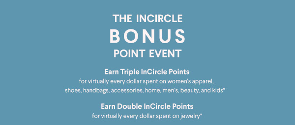 The InCircle Bonus Point Event - Earn Triple InCircle Points for virtually every dollar spent on women's apparel, shoes, handbags, accessories, home, men's, beauty, and kids†† - Earn Double InCircle Points for virtually every dollar spent on jewelry††