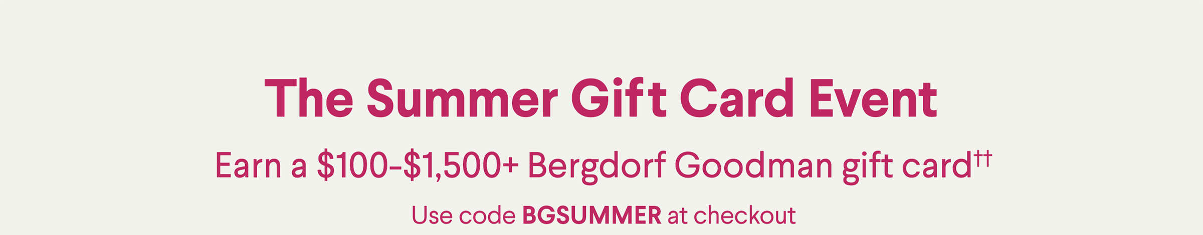 The Summer Gift Card Event - Earn a $100-$1,500+ Bergdorf Goodman gift card†† - Use code BGSUMMER at checkout