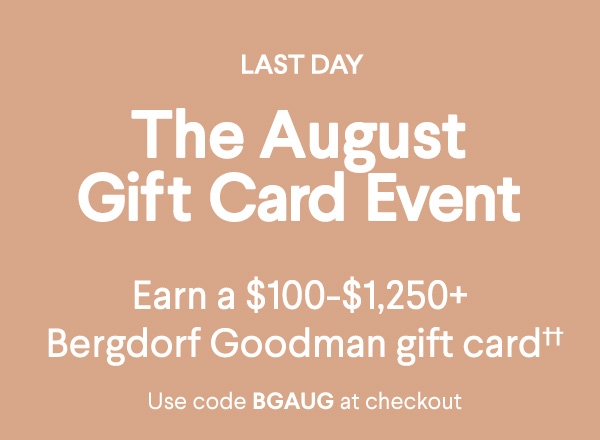 Last Day - The August Gift Card Event - Earn a $100-$1,250+ Bergdorf Goodman gift card†† - Use code BGAUG at checkout