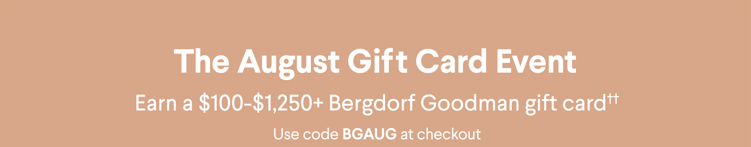 The August Gift Card Event - Earn a $100-$1,250+ Bergdorf Goodman gift card†† - Use code BGAUG at checkout