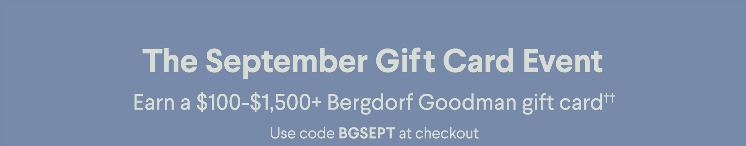 The September Gift Card Event - Earn a $100-$1,500+ Bergdorf Goodman gift card†† - Use code BGSEPT at checkout
