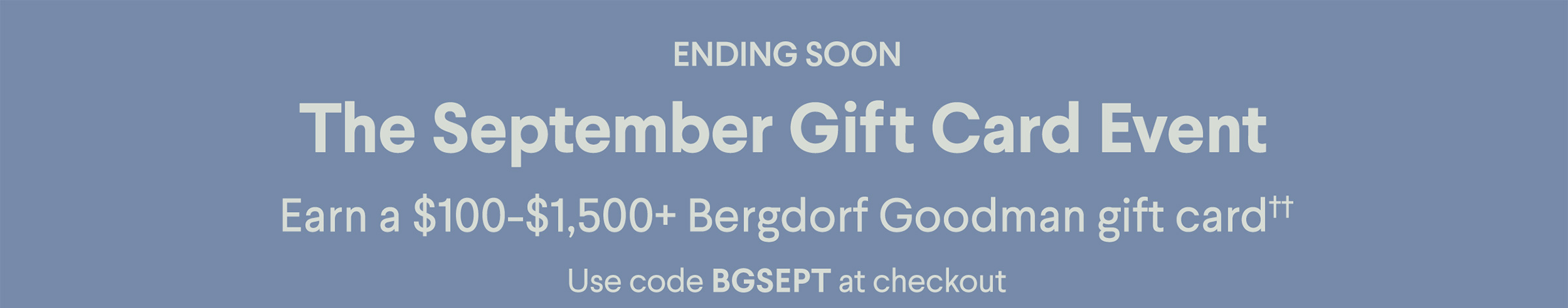 Ending Soon - The September Gift Card Event - Earn a $100-$1,500+ Bergdorf Goodman gift card†† - Use code BGSEPT at checkout