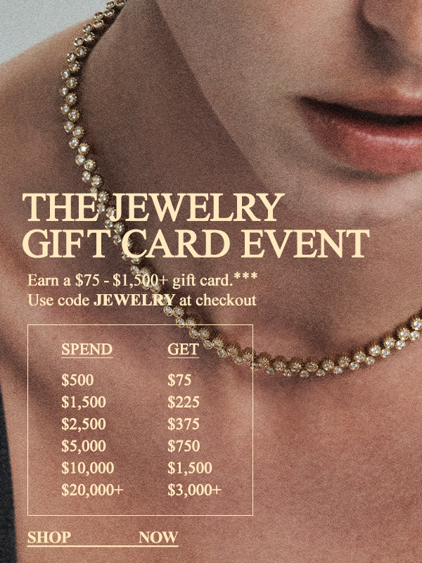 The Jewelry Gift Card Event - Earn a $75 - $1,500+ gift card*** - Use code JEWELRY at checkout - Shop Now