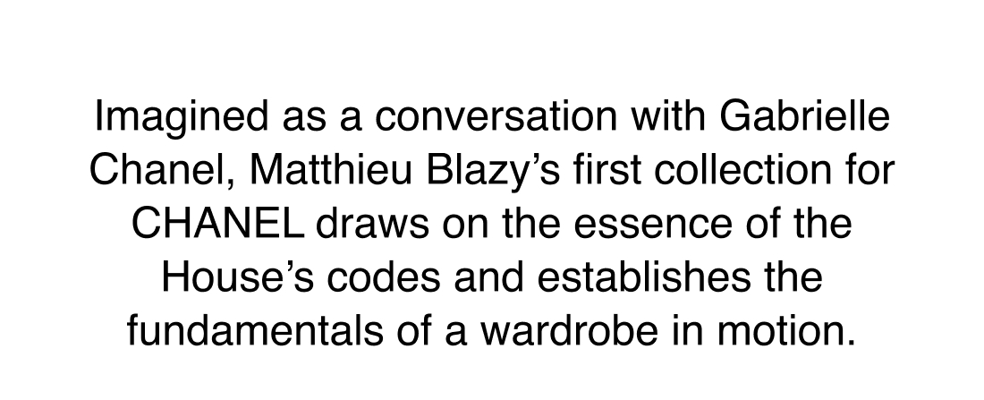 Imagined as a conversation with Gabrielle Chanel, Matthieu Blazy's first collection for CHANEL draws on the essence of the House's codes and establishes the fundamentals of a wardrobe in motion.