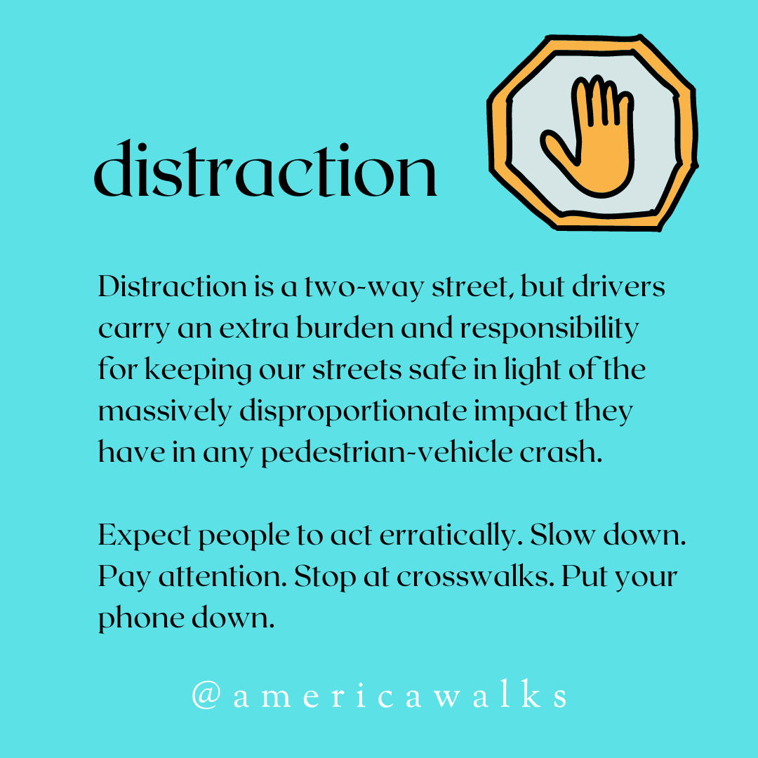 Distraction is a two-way street, but drivers carry an extra burden and responsibility for keeping our streets safe in light of the massively disproportionate impact they have in any pedestrian-vehicle crash. Expect people to act erratically. Slow down. Pay attention. Stop at crosswalks. Put your phone down.