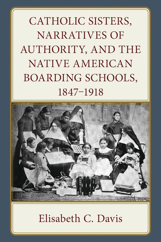 Catholic Sisters, Narratives of Authority, and the Native American Boarding Schools, 1847-1918 cover